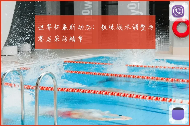 世界杯最新动态:教练战术调整与赛后采访精华