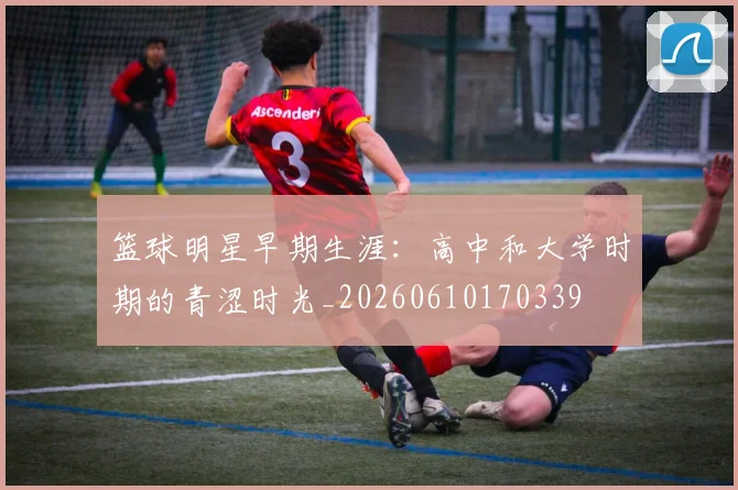 篮球明星早期生涯:高中和大学时期的青涩时光_20260610170339