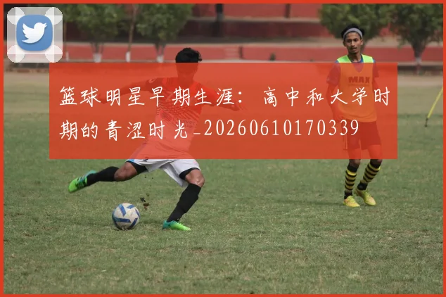 篮球明星早期生涯:高中和大学时期的青涩时光_20260610170339