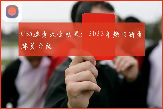 CBA选秀大会结果:2023年热门新秀球员介绍